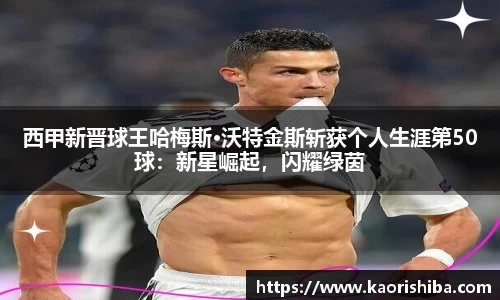 西甲新晋球王哈梅斯·沃特金斯斩获个人生涯第50球：新星崛起，闪耀绿茵