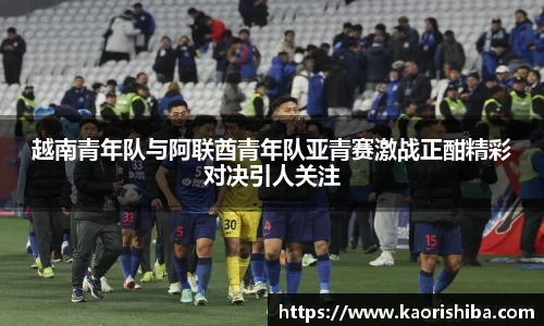 越南青年队与阿联酋青年队亚青赛激战正酣精彩对决引人关注